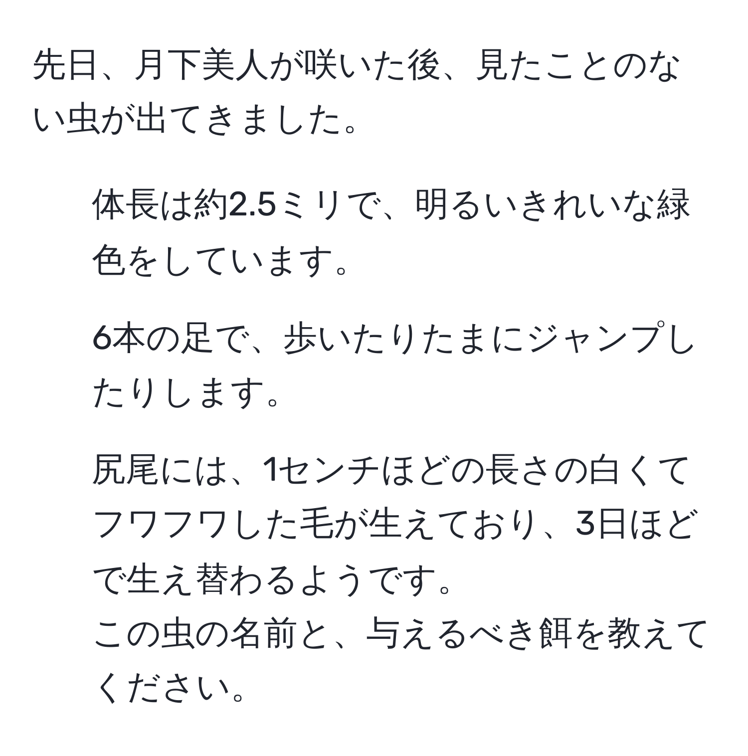 先日、月下美人が咲いた後、見たことのない虫が出てきました。  
- 体長は約2.5ミリで、明るいきれいな緑色をしています。  
- 6本の足で、歩いたりたまにジャンプしたりします。  
- 尻尾には、1センチほどの長さの白くてフワフワした毛が生えており、3日ほどで生え替わるようです。  
この虫の名前と、与えるべき餌を教えてください。