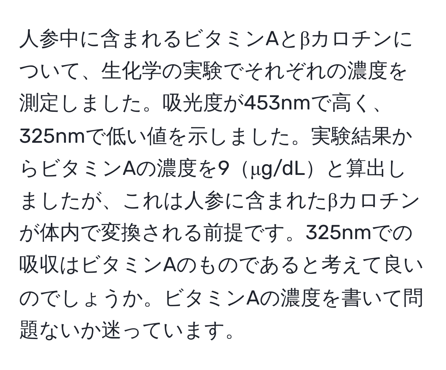 人参中に含まれるビタミンAとβカロチンについて、生化学の実験でそれぞれの濃度を測定しました。吸光度が453nmで高く、325nmで低い値を示しました。実験結果からビタミンAの濃度を9μg/dLと算出しましたが、これは人参に含まれたβカロチンが体内で変換される前提です。325nmでの吸収はビタミンAのものであると考えて良いのでしょうか。ビタミンAの濃度を書いて問題ないか迷っています。
