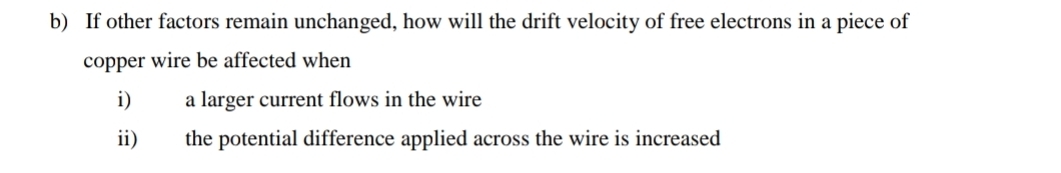 If other factors remain unchanged, how will the drift velocity of free electrons in a piece of 
copper wire be affected when 
i) a larger current flows in the wire 
ii) the potential difference applied across the wire is increased