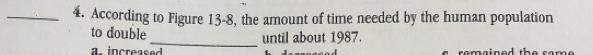 According to Figure 13-8, the amount of time needed by the human population 
to double 
_until about 1987. 
a increas e romained the sam