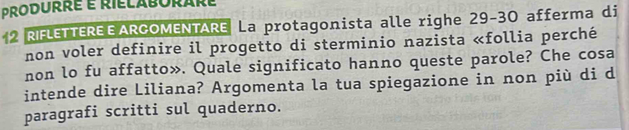 produrré é rielaborare 
2 RIFLETTEREEARCOMENTARE La protagonista alle righe 29 - 30 afferma di 
non voler definire il progetto di sterminio nazista «follia perché 
non lo fu affatto». Quale significato hanno queste parole? Che cosa 
intende dire Liliana? Argomenta la tua spiegazione in non più di d 
paragrafi scritti sul quaderno.