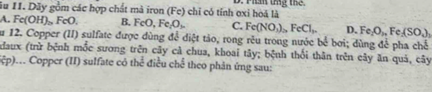 Thân tng the
ău 11. Dãy gồm các hợp chất mà iron (Fe) chỉ có tính oxi hoá là
A. Fe(OH)_>,FeO. B. FeO, Fe_2O_3. C. Fe(NO_3)_2, FeCl_3. D. Fe_2O_3, Fe_2(SO_4)_3
ău 12. Copper (II) sulfate được dùng đề diệt tảo, rong rêu trong nước bể bơi; dùng để pha chế
daux (trừ bệnh mốc sương trên cây cả chua, khoai tây; bệnh thối thân trên cây ăn quả, cây
(ệp)... Copper (II) sulfate có thể điều chể theo phản ứng sau: