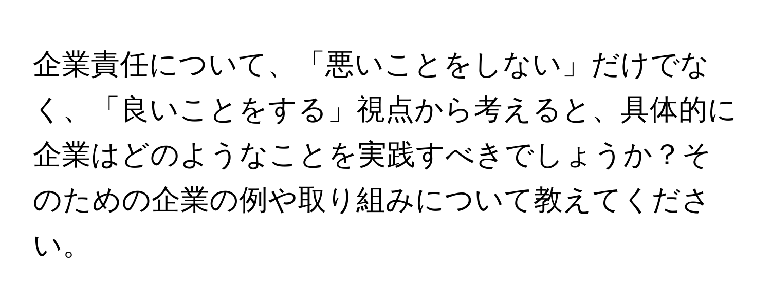 企業責任について、「悪いことをしない」だけでなく、「良いことをする」視点から考えると、具体的に企業はどのようなことを実践すべきでしょうか？そのための企業の例や取り組みについて教えてください。