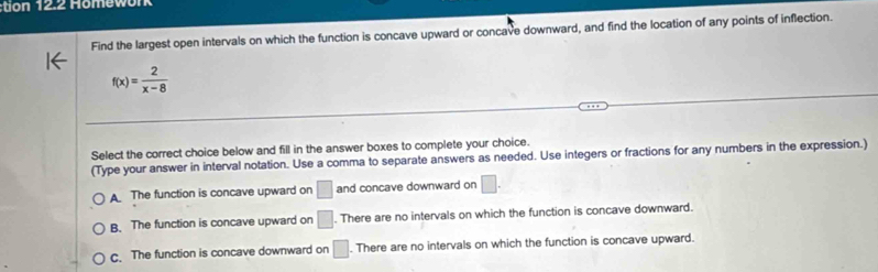 tion 12.2 Homework
Find the largest open intervals on which the function is concave upward or concave downward, and find the location of any points of inflection.
f(x)= 2/x-8 
Select the correct choice below and fill in the answer boxes to complete your choice.
(Type your answer in interval notation. Use a comma to separate answers as needed. Use integers or fractions for any numbers in the expression.)
A The function is concave upward on □ and concave downward on □.
B. The function is concave upward on □. There are no intervals on which the function is concave downward.
c. The function is concave downward on □. There are no intervals on which the function is concave upward.