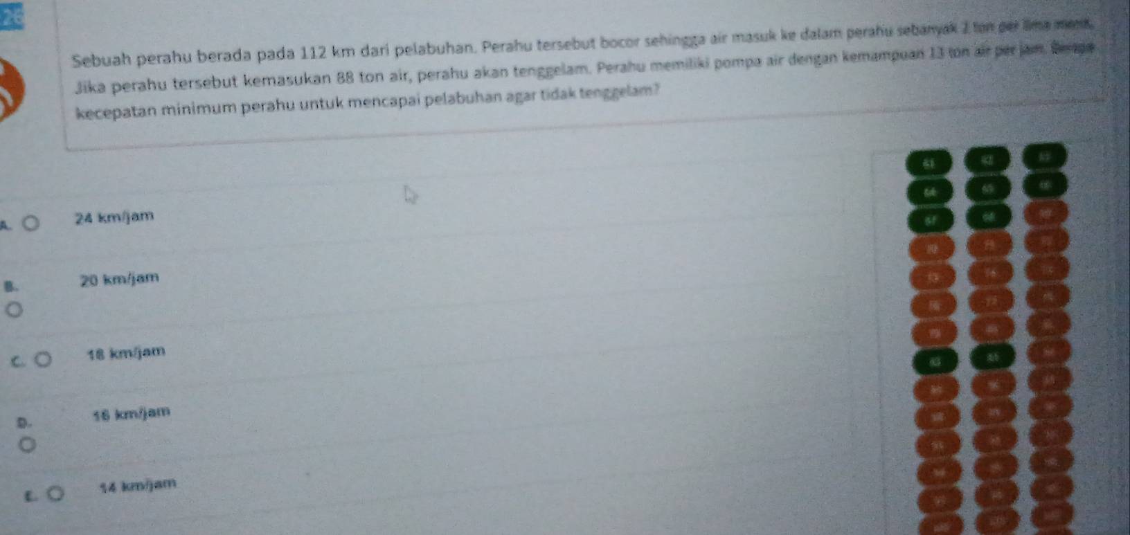 Sebuah perahu berada pada 112 km dari pelabuhan. Perahu tersebut bocor sehingga air masuk ke dalam perahu sebanyak 2 ton per lima mend.
Jika perahu tersebut kemasukan 88 ton air, perahu akan tenggelam. Perahu memiliki pompa air dengan kemampuan 13 on air perjam. Bepe
kecepatan minimum perahu untuk mencapai pelabuhan agar tidak tenggelam?
61
69
A. 24 km/jam of

20 km/jam
C. 18 km/jam
D. 16 km/jam
L 14 km/jam