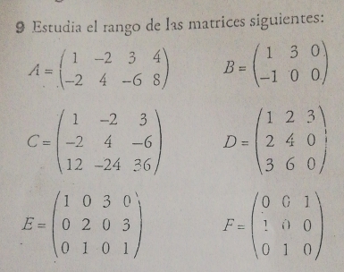 Estudia el rango de las matrices siguientes:
A=beginpmatrix 1&-2&3&4 -2&4&-6&8endpmatrix B=beginpmatrix 1&3&0 -1&0&0endpmatrix
C=beginpmatrix 1&-2&3 -2&4&-6 12&-24&36endpmatrix D=beginpmatrix 1&2&3 2&4&0 3&6&0endpmatrix ,
E=beginpmatrix 1&0&3&0 0&2&0&3 0&1&0&1endpmatrix F=beginpmatrix 0&0&1 1&0&0 0&1&0endpmatrix