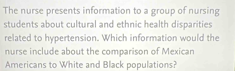 The nurse presents information to a group of nursing 
students about cultural and ethnic health disparities 
related to hypertension. Which information would the 
nurse include about the comparison of Mexican 
Americans to White and Black populations?