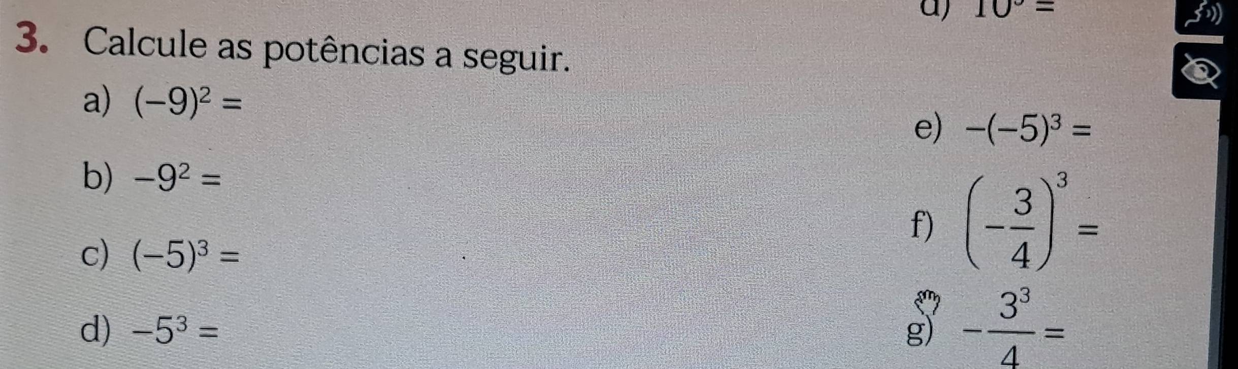 10°=
3. Calcule as potências a seguir. 
a) (-9)^2=
e) -(-5)^3=
b) -9^2=
f) (- 3/4 )^3=
c) (-5)^3=
d) -5^3= g) - 3^3/4 =