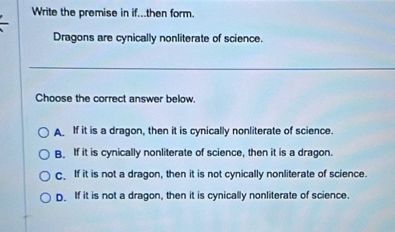 Write the premise in if...then form.
Dragons are cynically nonliterate of science.
__
_
Choose the correct answer below.
A If it is a dragon, then it is cynically nonliterate of science.
B. If it is cynically nonliterate of science, then it is a dragon.
C. If it is not a dragon, then it is not cynically nonliterate of science.
D. If it is not a dragon, then it is cynically nonliterate of science.