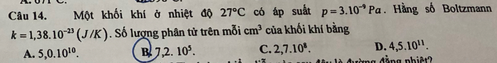 Một khối khí ở nhiệt độ 27°C có áp suất p=3.10^(-9)Pa. Hằng số Boltzmann
k=1,38.10^(-23)(J/K). Số lượng phân tử trên mỗi cm^3 của khối khí bằng
A. 5, 0.10^(10). B 7,2.10^5.
C. 2, 7.10^8. D. 4, 5.10^(11).