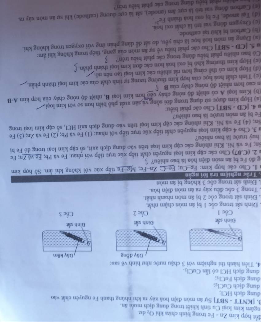 đốt hợp kim Zn - Fe trong binh chứa khí O_2 du.
ngâm kim loại Cu tính khiết trong dung dịch muối ăn.
B. [KNTT - SBT] Sự ăn mòn điện hoá xây ra khi nhúng thanh Fe nguyên chất vào
dung dịch HCl;
dung dịch CuCl_2;
dung dịch FeCl_3;
dung dịch HCl có lẫn CuCl_2.
4. Tiến hành thí nghiệm với 3 chậu nước như hình vẽ sau:
Dây đồng Dây kẽm
Đinh sắt Đinh sắt Đình sắt
Cốc 1 Cốc 2 Cốc 3
Đinh sắt trong cốc 1 bị ăn mòn chậm nhất.
. Đinh sắt trong cốc 2 bị ăn mòn nhanh nhất.
Trong 3 cốc đều xảy ra ăn mòn điện hóa.
. Đinh sắt trong cốc 3 không bị ăn mòn
Trắc nghiệm tra lời ngắn
1. Cho các hợp kim: Fe-Cu; Fe-C; Zn-Fe; Mg-Fe tiếp xúc với không khí âm. Số hợp kim
g đó Fe bị ăn mòn điện hóa là bao nhiêu?
2. (C.07) Cho các cặp kim loại nguyên chất tiếp xúc trực tiếp với nhau: Fe và Pb; Fe và Zn; Fe
ôn; Fe và Ni. Khi nhúng các cặp kim loại trên vào dung dịch axit, số cặp kim loại trong đó Fe bị
huỷ trước là bao nhiêu?
Su 3. Cho 4 cặp kim loại nguyên chất tiếp xúc trực tiếp với nhau: (1) Fe và Pb; (2) Fe và Zn; (3) Fe
Sn; (4) Fe và Ni. Khi nhúng các cặp kim loại trên vào dung dịch axit HCl, số cặp kim loại trong
Fe bị ăn mòn trước là bao nhiêu?
u 4. [CD - SBT] Cho các phát biểu:
(a) Hợp kim được sử dụng trong đời sống và sản xuất phổ biến hơn so với kim loại.
(b) Kim loại A có nhiệt độ nóng chảy cáo hơn kim loại B, nhiệt độ nóng chảy của hợp kim A-B
in cao hơn nhiệt độ nóng chây của B
(c) Tính chất hoá học của hợp kim thường tương tự tính chất của các kim loại thành phần.
(d) Hợp kim có thể cứng hơn rất nhiều các kim loại tạo nên nó.
(e) Hợp kim thường khó bị oxi hoá hơn các đơn kim loại thành phần.
Có bao nhiêu phát biểu đúng trong các phát biểu trên?
Âu 5. [CD - SBT] Cho các phát biêu về sự ăn môn của gang, thép trong không khí ẩm:
(a) Dạng ăn mòn hoá học là chủ yếu, do sắt dễ dàng phản ứng với oxygen trong không khí.
(b) Carbon bị khứ tại cathode.
(c) Oxygen đóng vai trò là chất oxi hoá.
(d) Tại anode, Fe bị oxi hoá thành Fe^(2+).
(e) Carbon đóng vai trò là cực âm (anode), sắt là cực dương (cathode) khi sự ăn mòn xày ra.
hiệu nhát hiệu đúng trong các phát biêu trên?
