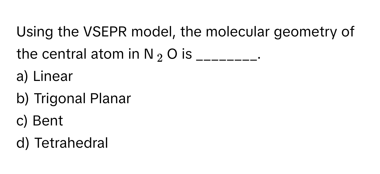 Using the VSEPR model, the molecular geometry of the central atom in N$_2$O is ________.

a) Linear
b) Trigonal Planar
c) Bent
d) Tetrahedral