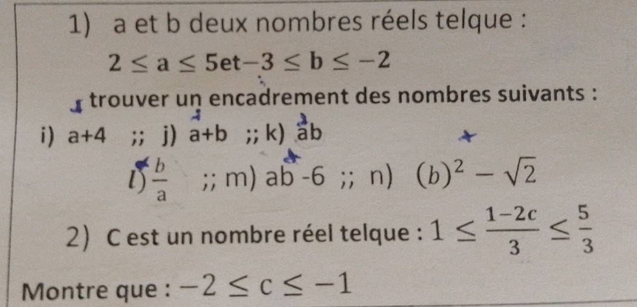 a et b deux nombres réels telque :
2≤ a≤ 5et-3≤ b≤ -2
y trouver un encadrement des nombres suivants : 
i) a+4;; j) a+b;; k) ab
l)  b/a  =□;; m) ab-6;;n) (b)^2-sqrt(2)
2) C est un nombre réel telque : 1≤  (1-2c)/3 ≤  5/3 
Montre que : -2≤ c≤ -1