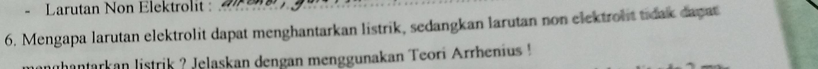 Larutan Non Elektrolit : 
6. Mengapa larutan elektrolit dapat menghantarkan listrik, sedangkan larutan non elektroht tidak dapat 
thantarkan listrik ? Jelaskan dengan menggunakan Teori Arrhenius !