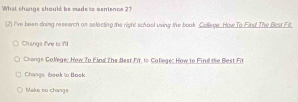 What change should be made to sentence 2?
(2) I've been doing research on selecting the right school using the book College: How To Find The Best Fit.
Change I've to I'll
Change College: How To Find The Best Fit to College: How to Find the Best Fit
Change book to Book
Make no change