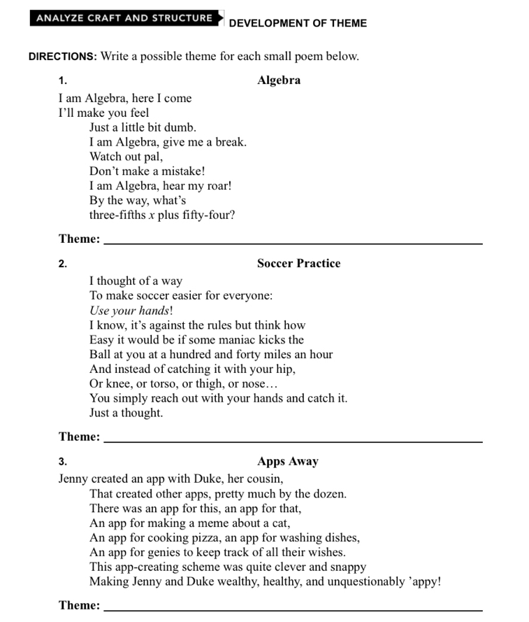 ANALYZE CRAFT AND STRUCTURE DEVELOPMENT OF THEME 
DIRECTIONS: Write a possible theme for each small poem below. 
1. Algebra 
I am Algebra, here I come 
I’ll make you feel 
Just a little bit dumb. 
I am Algebra, give me a break. 
Watch out pal, 
Don’t make a mistake! 
I am Algebra, hear my roar! 
By the way, what’s 
three-fifths x plus fifty-four? 
Theme:_ 
2. Soccer Practice 
I thought of a way 
To make soccer easier for everyone: 
Use your hands! 
I know, it’s against the rules but think how 
Easy it would be if some maniac kicks the 
Ball at you at a hundred and forty miles an hour
And instead of catching it with your hip, 
Or knee, or torso, or thigh, or nose… 
You simply reach out with your hands and catch it. 
Just a thought. 
Theme:_ 
3. Apps Away 
Jenny created an app with Duke, her cousin, 
That created other apps, pretty much by the dozen. 
There was an app for this, an app for that, 
An app for making a meme about a cat, 
An app for cooking pizza, an app for washing dishes, 
An app for genies to keep track of all their wishes. 
This app-creating scheme was quite clever and snappy 
Making Jenny and Duke wealthy, healthy, and unquestionably ’appy! 
Theme:_