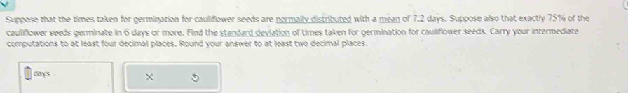Suppose that the times taken for germination for cauliflower seeds are normally distributed with a mean of 7.2 days. Suppose also that exactly 75% of the 
cauliflower seeds germinate in 6 days or more. Find the standard deviation of times taken for germination for cauliflower seeds. Carry your intermediate 
computations to at least four decimal places. Round your answer to at least two decimal places.
days
