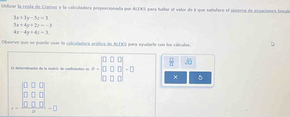 Utilizar la regla de Cramer y la calculadora proporcionada por ALEKS para hallar el valor de x que satisface el sistema de ecuaciones lineal
3x+3y-5z=3
5x+4y+2z=-3
4x-4y+4z=3. 
Observe que se puede usar la calculadora gráfica de ALEKS para ayudarle con los cálculos. 
□
 □ /□   sqrt(□ ) 
El determinante de la matriz de coeficientes es beginarrayr □ □ □ - I 
□ 
× 5
□ □
beginarrayr □ □ □  □ □ □  -□ □ □  hline endarray