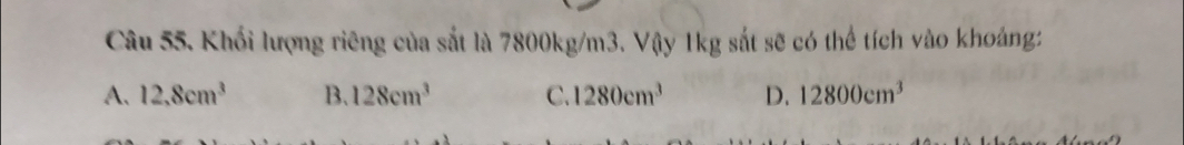 Khối lượng riêng của sắt là 7800kg/m3. Vậy 1kg sắt sẽ có thể tích vào khoảng:
A. 12.8cm^3 B. 128cm^3 C. 1280cm^3 D. 12800cm^3