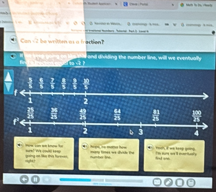 ?  p  u  Math To Da rfleely
1a b re i  e äupr de r hun
W O Nevdat en México, O coamology - la mea b° overline O oamology - la mea.
é tverional Numbers - Tuioriat - Part 2 - Levet 
Can sqrt(2) be written as a fraction?
ee going on he this and dividing the number line, will we eventually
frestion egual tosqrt(2) I
▲  5/5   6/5   7/5   8/5   9/5   10/5 
f
1
2
How can we know for Nope, no matter how . Yeah, if we keep going.
sure? We could keep many times we divide the I'm sure we'll eventualy
gaing on like this forever, number line. find one.
right?