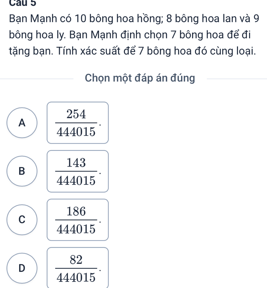 Cau 5
Bạn Mạnh có 10 bông hoa hồng; 8 bông hoa lan và 9
bông hoa ly. Bạn Mạnh định chọn 7 bông hoa để đi
tặng bạn. Tính xác suất để 7 bông hoa đó cùng loại.
Chọn một đáp án đúng
A  254/444015 .
B  143/444015 .
C  186/444015 .
D  82/444015 .