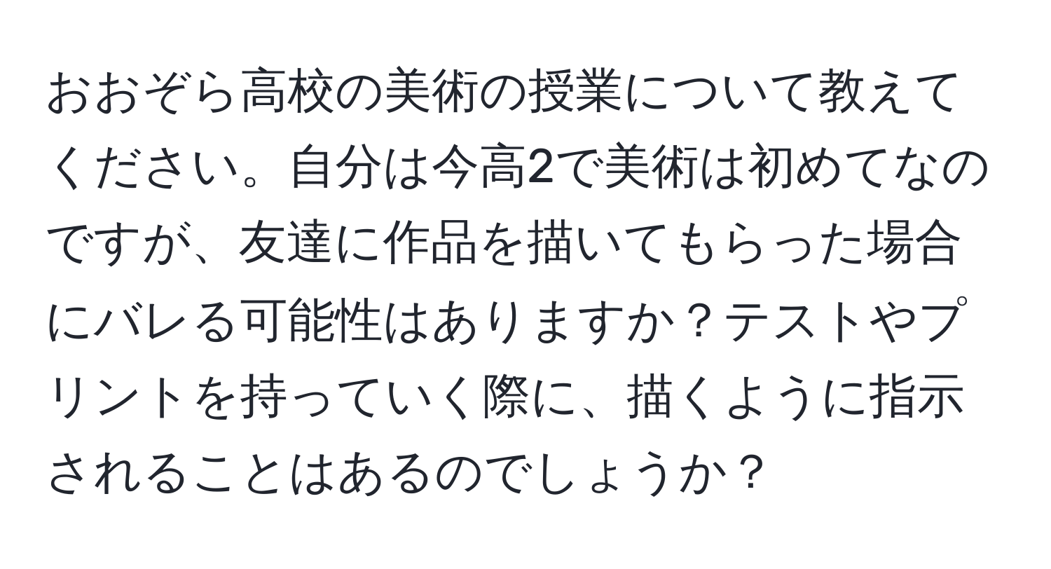 おおぞら高校の美術の授業について教えてください。自分は今高2で美術は初めてなのですが、友達に作品を描いてもらった場合にバレる可能性はありますか？テストやプリントを持っていく際に、描くように指示されることはあるのでしょうか？