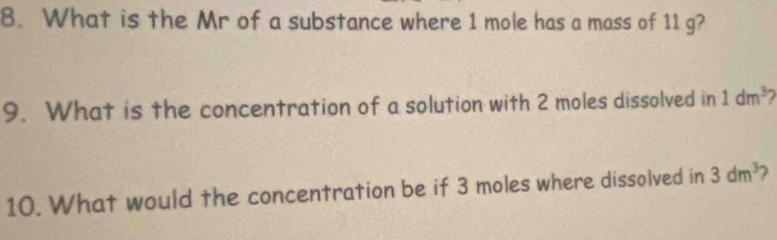 What is the Mr of a substance where 1 mole has a mass of 11 g? 
9. What is the concentration of a solution with 2 moles dissolved in 1dm^3
10. What would the concentration be if 3 moles where dissolved in 3dm^3