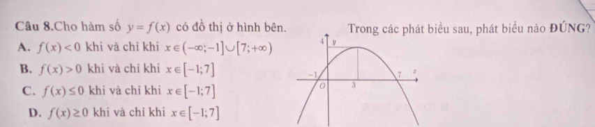 Câu 8.Cho hàm số y=f(x) có đồ thị ở hình bên. Trong các phát biểu sau, phát biểu nào ĐÚNG?
A. f(x)<0</tex> khi và chỉ khi x∈ (-∈fty ;-1]∪ [7;+∈fty )
B. f(x)>0 khi và chỉ khi x∈ [-1;7]
C. f(x)≤ 0 khi và chỉ khi x∈ [-1;7]
D. f(x)≥ 0 khi và chỉ khi x∈ [-1;7]