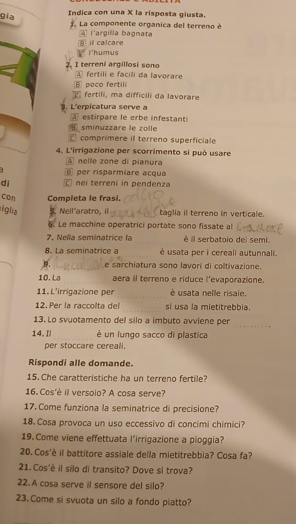 gia
Indica con una X la risposta giusta.
1. La componente organica del terreno è
A l'argilla bagnata
B il calcare
I'humus
2. I terreni argillosi sono
A fertili e facili da lavorare
θ poco fertili
fertili, ma difficili da lavorare
3. L’erpicatura serve a
A estirpare le erbe infestanti
sminuzzare le zolle
comprimere il terreno superficiale
4. L’irrigazione per scorrimento si può usare
A nelle zone di pianura
a  per risparmiare acqua
di  nei terreni in pendenza
con Completa le frasi.
iglia Nell’aratro, il taglia il terreno in verticale.
6. Le macchine operatrici portate sono fissate al
7. Nella seminatrice la è il serbatoio dei semi.
8. La seminatrice a è usata per i cereali autunnali.
9. e sarchiatura sono lavori di coltivazione.
10. La aera il terreno e riduce l’evaporazione.
11. L’irrigazione per _è usata nelle risaie.
12. Per la raccolta del si usa la mietitrebbia.
13. Lo svuotamento del silo a imbuto avviene per _.
14. Il è un lungo sacco di plastica
per stoccare cereali.
Rispondi alle domande.
15. Che caratteristiche ha un terreno fertile?
16. Cos'è il versoio? A cosa serve?
17. Come funziona la seminatrice di precisione?
18. Cosa provoca un uso eccessivo di concimi chimici?
19. Come viene effettuata l’irrigazione a pioggia?
20.Cos'è il battitore assiale della mietitrebbia? Cosa fa?
21. Cos'è il silo di transito? Dove si trova?
22. A cosa serve il sensore del silo?
23. Come si svuota un silo a fondo piatto?