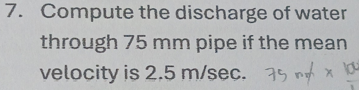 Compute the discharge of water 
through 75 mm pipe if the mean 
velocity is 2.5 m/sec.