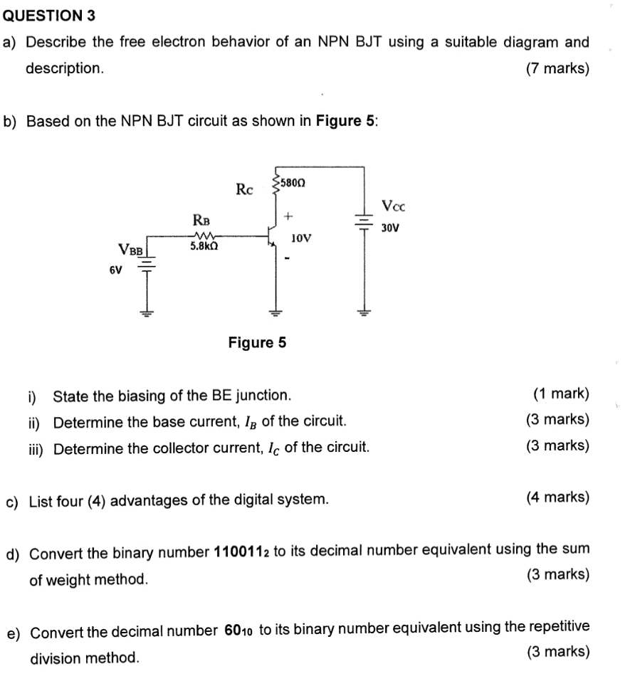 Describe the free electron behavior of an NPN BJT using a suitable diagram and
description. (7 marks)
b) Based on the NPN BJT circuit as shown in Figure 5:
i) State the biasing of the BE junction. (1 mark)
ii) Determine the base current, I_B of the circuit. (3 marks)
iii) Determine the collector current, I_C of the circuit. (3 marks)
c) List four (4) advantages of the digital system. (4 marks)
d) Convert the binary number 110011_2 to its decimal number equivalent using the sum
of weight method. (3 marks)
e) Convert the decimal number 60_10 to its binary number equivalent using the repetitive
division method. (3 marks)