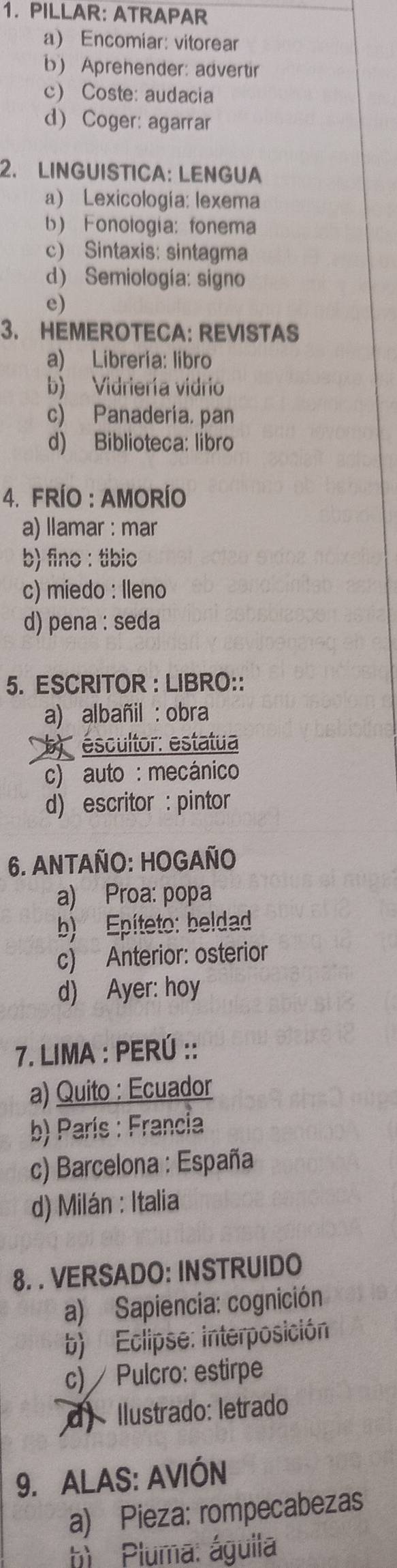 PILLAR: ATRAPAR
a) Encomiar: vitorear
b) Aprehender: advertir
c) Coste: audacia
d) Coger: agarrar
2. LINGUISTICA: LENGUA
a) Lexicología: lexema
b) Fonologia: fonema
c) Sintaxis: sintagma
d) Semiología: signo
e)
3. HEMEROTECA: REVISTAS
a) Libreria: libro
b) Vidriería vidrio
c) Panaderia. pan
d) Biblioteca: libro
4. FRÍO : AMORÍO
a) llamar : mar
b) fino : tibio
c) miedo : lleno
d) pena : seda
5. ESCRITOR : LIBRO::
a) albañil : obra
b éscultor: estatua
c) auto : mecánico
d) escritor : pintor
6. ANTAÑO: HOGAÑO
a) Proa: popa
b) Epíteto: beldad
c) Anterior: osterior
d) Ayer: hoy
7. LIMA : PERÚ ::
a) Quito : Ecuador
b) París : Francia
c) Barcelona : España
d) Milán : Italia
8. . VERSADO: INSTRUIDO
a) Sapiencia: cognición
b) Eclipse: interposición
c) Pulcro: estirpe
d) Ilustrado: letrado
9. ALAS: AVIÓN
a) Pieza: rompecabezas
h) Pluma: águila