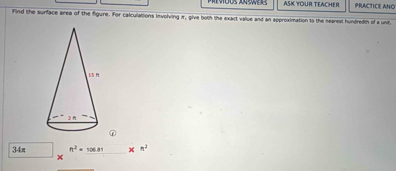 Prévious Answers ASK YOUR TEACHER PRACTICE ANO
Find the surface area of the figure. For calculations involving π, give both the exact value and an approximation to the nearest hundredth of a unit.
34π ft^2approx 106.81 ft^2
x