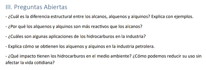 Preguntas Abiertas 
- ¿Cuál es la diferencia estructural entre los alcanos, alquenos y alquinos? Explica con ejemplos. 
- ¿Por qué los alquenos y alquinos son más reactivos que los alcanos? 
- ¿Cuáles son algunas aplicaciones de los hidrocarburos en la industria? 
- Explica cómo se obtienen los alquenos y alquinos en la industria petrolera. 
- ¿Qué impacto tienen los hidrocarburos en el medio ambiente? ¿Cómo podemos reducir su uso sin 
afectar la vida cotidiana?