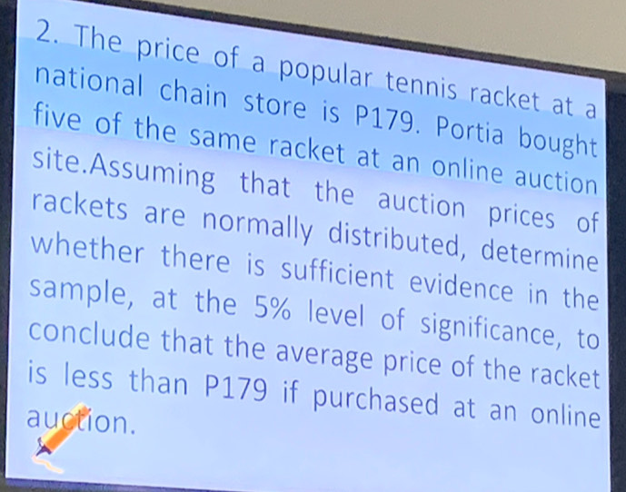 The price of a popular tennis racket at a 
national chain store is P179. Portia bought 
five of the same racket at an online auction . 
site.Assuming that the auction prices of 
rackets are normally distributed, determine 
whether there is sufficient evidence in the 
sample, at the 5% level of significance, to 
conclude that the average price of the racket 
is less than P179 if purchased at an online 
auction.