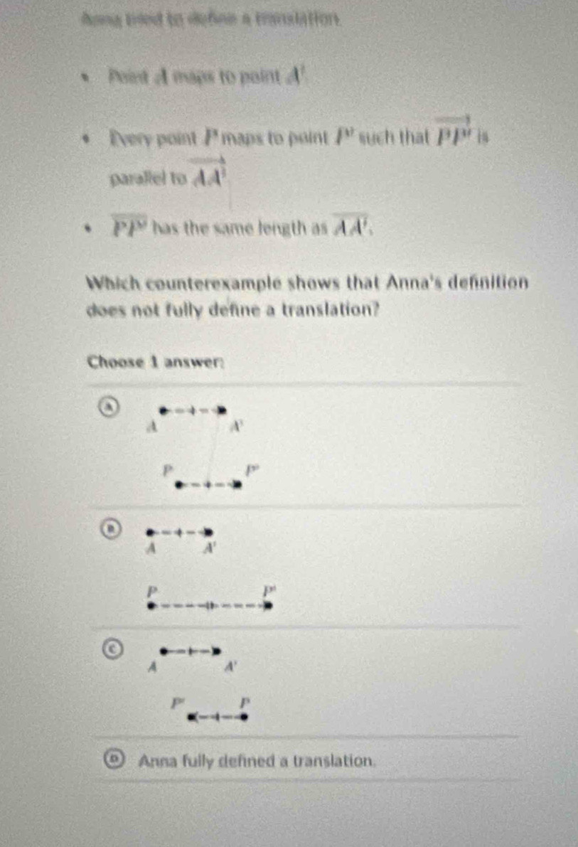 Aong tried to defiee a translation.
Point A maps to paint A^1
Every point P maps to point P' such that vector PP' is
parallel to vector AA^2
overline PP has the same length as overline AA'. 
Which counterexample shows that Anna's defnition
does not fully define a translation?
Choose 1 answer:
A A^3
P P^
A A'
P
P°
A A'
P' P
Anna fully defined a translation.