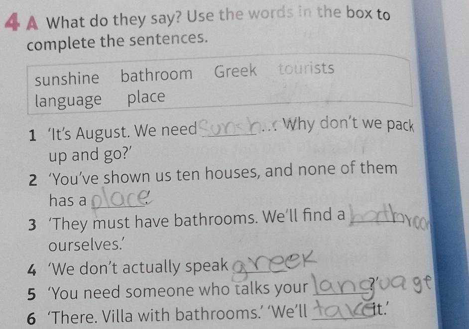 A What do they say? Use the words in the box to
complete the sentences.
sunshine bathroom Greek tourists
language place
1 ‘It’s August. We need_
Why don't we pack
up and go?'
2 ‘You’ve shown us ten houses, and none of them
has a_
3 ‘They must have bathrooms. We’ll find a_
ourselves.’
4 ‘We don’t actually speak_
5 ‘You need someone who talks your_
6 ‘There. Villa with bathrooms.’ ‘We’ll _it.