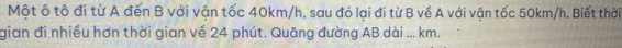Một ô tô đi từ A đến B với vận tốc 40km/h, sau đó lại đi từ B về A với vận tốc 50km/h. Biết thời 
gian đi nhiều hơn thời gian về 24 phút. Quãng đường AB dài ... km.