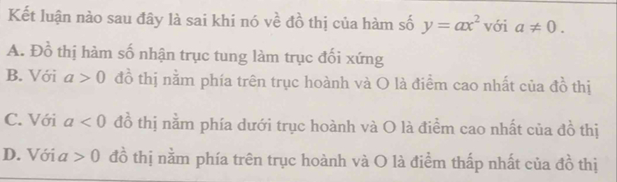 Kết luận nào sau đây là sai khi nó về đồ thị của hàm số y=ax^2 với a!= 0.
A. DC ổ thị hàm số nhận trục tung làm trục đối xứng
B. Với a>0 đồ thị nằm phía trên trục hoành và O là điểm cao nhất của đồ thị
C. Với a<0</tex> đồ thị nằm phía dưới trục hoành và O là điểm cao nhất của đồ thị
D. Với a >0 đồ thị nằm phía trên trục hoành và O là điểm thấp nhất của đồ thị