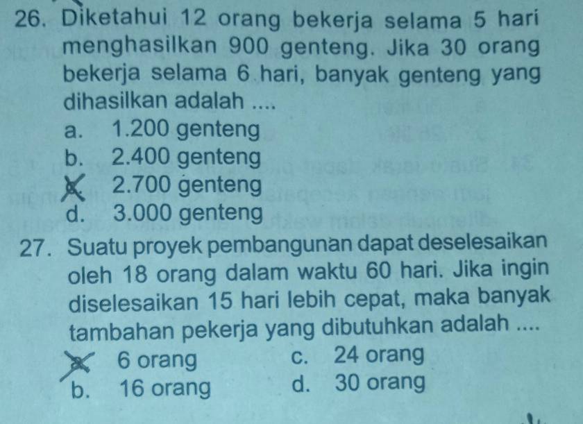 Diketahui 12 orang bekerja selama 5 hari
menghasilkan 900 genteng. Jika 30 orang
bekerja selama 6 hari, banyak genteng yang
dihasilkan adalah ....
a. 1.200 genteng
b. 2.400 genteng
2. 700 genteng
d. 3.000 genteng
27. Suatu proyek pembangunan dapat deselesaikan
oleh 18 orang dalam waktu 60 hari. Jika ingin
diselesaikan 15 hari lebih cepat, maka banyak
tambahan pekerja yang dibutuhkan adalah ....
6 orang c. 24 orang
b. 16 orang d. 30 orang