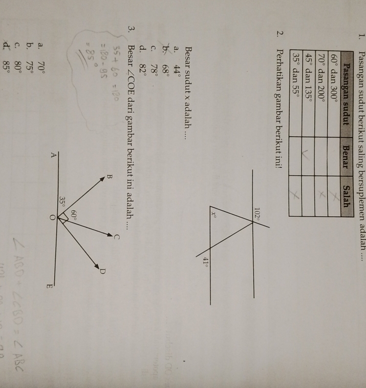 Pasangan sudut berikut saling bersuplemen adalah ....
2. Perhatikan gambar berikut ini!
Besar sudut x adalah ....
a. 44°
b. 68°
C. 78°
d. 82°
3. Besar ∠ COE dari gambar berikut ini adalah ....
a. 70°
b. 75°
C. 80°
d. 85°