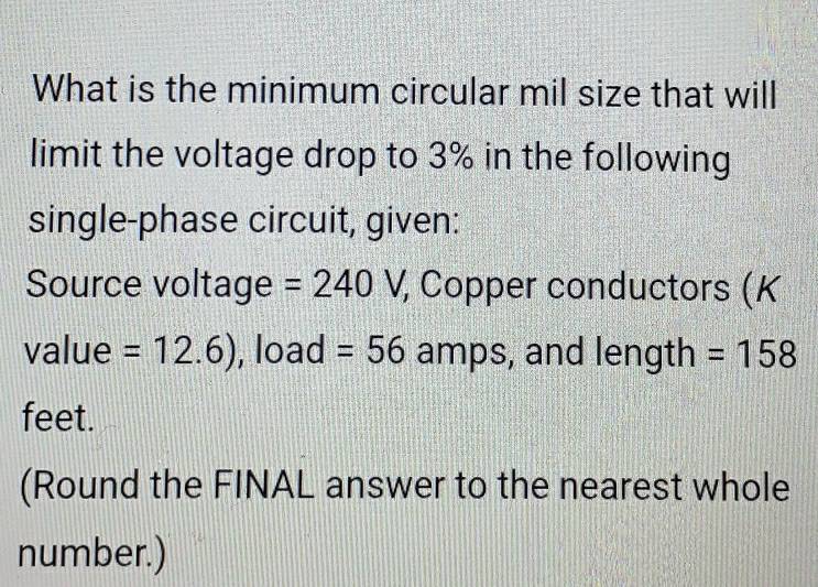 What is the minimum circular mil size that will 
limit the voltage drop to 3% in the following 
single-phase circuit, given: 
Source voltage =240 /, Copper conductors (K
value =12.6) , load =56 amps, and length =158
feet. 
(Round the FINAL answer to the nearest whole 
number.)