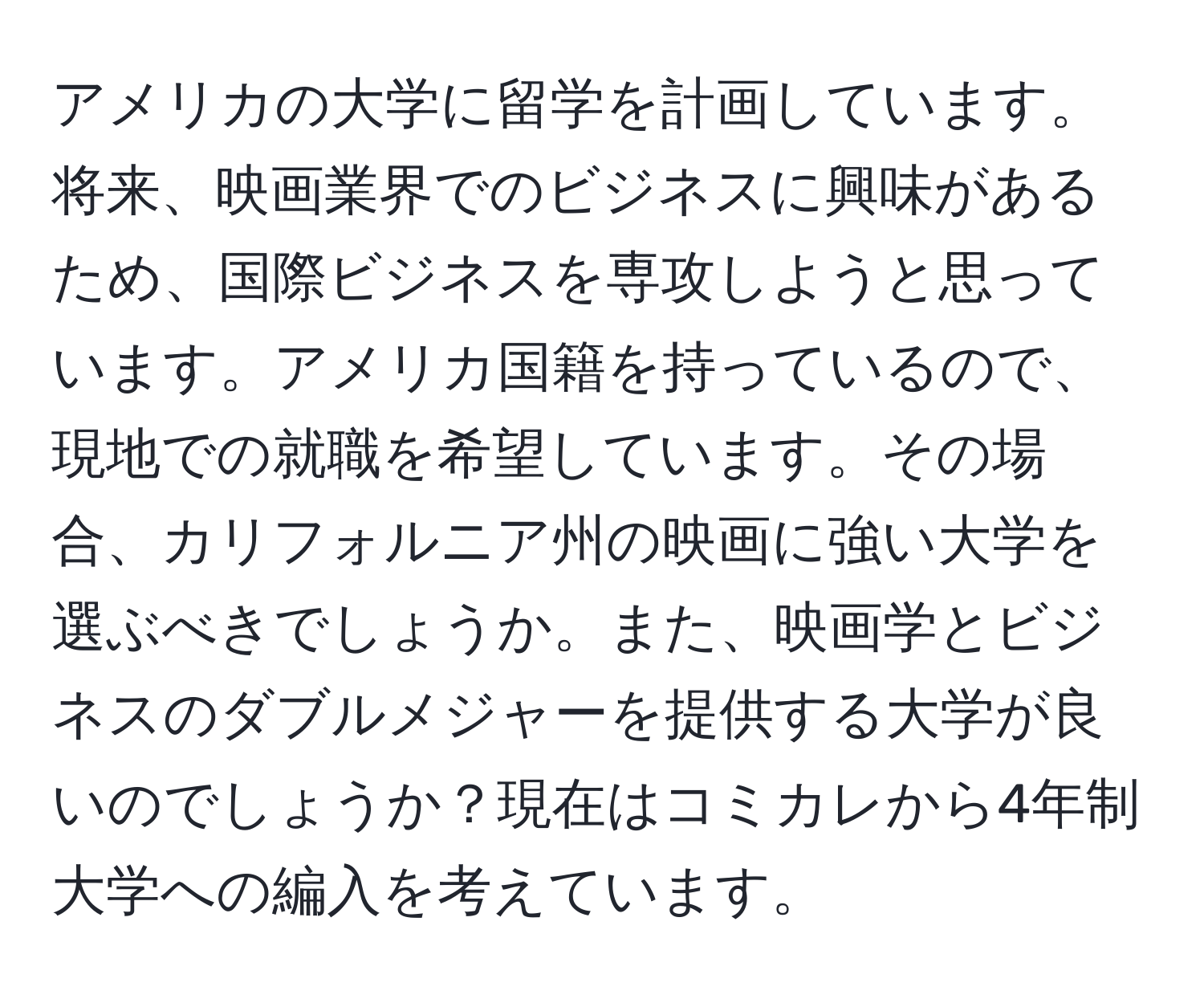 アメリカの大学に留学を計画しています。将来、映画業界でのビジネスに興味があるため、国際ビジネスを専攻しようと思っています。アメリカ国籍を持っているので、現地での就職を希望しています。その場合、カリフォルニア州の映画に強い大学を選ぶべきでしょうか。また、映画学とビジネスのダブルメジャーを提供する大学が良いのでしょうか？現在はコミカレから4年制大学への編入を考えています。