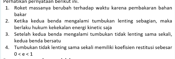 Perhatikan pernyataan berikut ini. 
1. Roket massanya berubah terhadap waktu karena pembakaran bahan 
bakar 
2. Ketika kedua benda mengalami tumbukan lenting sebagian, maka 
berlaku hukum kekekalan energi kinetic saja 
3. Setelah kedua benda mengalami tumbukan tidak lenting sama sekali, 
kedua benda bersatu 
4. Tumbukan tidak lenting sama sekali memiliki koefisien restitusi sebesar
0