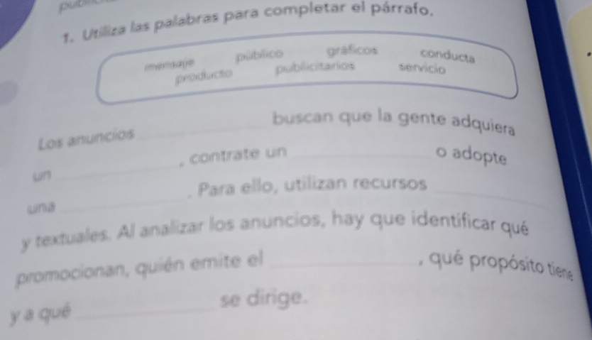 pubn 
1. Utiliza las palabras para completar el párrafo. 
memsage público gráficos conducta 
peodiucto publicitarios servicio 
buscan que la gente adquiera 
Los anuncios_ 
_ 
, contrate un _o adopte 
un 
_ 
_ 
. Para ello, utilizan recursos_ 
una 
y textuales. Al analizar los anuncios, hay que identificar qué 
promocionan, quién emite el _, qué propósito tiene 
y a qué_ se dirige.