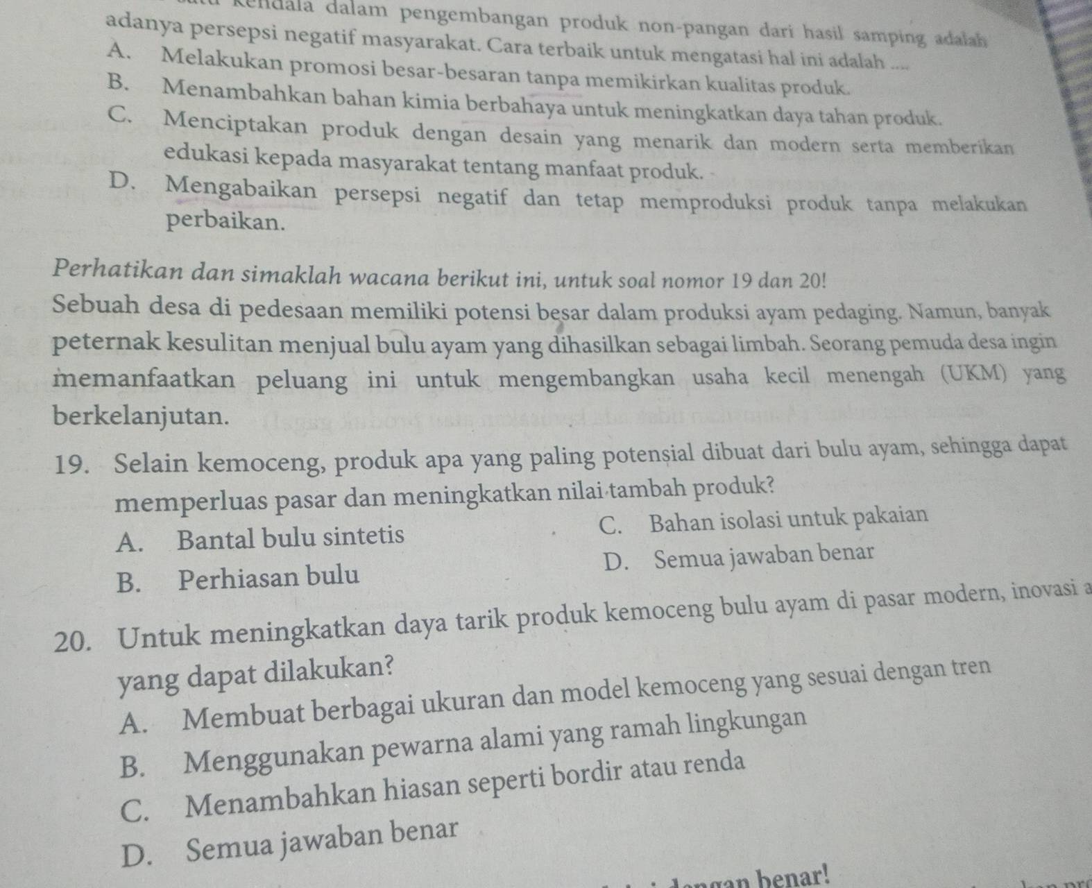 endala dalam pengembangan produk non-pangan dari hasil samping adalah 
adanya persepsi negatif masyarakat. Cara terbaik untuk mengatasi hal ini adalah ....
A. Melakukan promosi besar-besaran tanpa memikirkan kualitas produk.
B. Menambahkan bahan kimia berbahaya untuk meningkatkan daya tahan produk.
C. Menciptakan produk dengan desain yang menarik dan modern serta memberikan
edukasi kepada masyarakat tentang manfaat produk.
D. Mengabaikan persepsi negatif dan tetap memproduksi produk tanpa melakukan
perbaikan.
Perhatikan dan simaklah wacana berikut ini, untuk soal nomor 19 dan 20!
Sebuah desa di pedesaan memiliki potensi besar dalam produksi ayam pedaging. Namun, banyak
peternak kesulitan menjual bulu ayam yang dihasilkan sebagai limbah. Seorang pemuda desa ingin
memanfaatkan peluang ini untuk mengembangkan usaha kecil menengah (UKM) yang
berkelanjutan.
19. Selain kemoceng, produk apa yang paling potensial dibuat dari bulu ayam, sehingga dapat
memperluas pasar dan meningkatkan nilai tambah produk?
A. Bantal bulu sintetis C. Bahan isolasi untuk pakaian
B. Perhiasan bulu D. Semua jawaban benar
20. Untuk meningkatkan daya tarik produk kemoceng bulu ayam di pasar modern, inovasi a
yang dapat dilakukan?
A. Membuat berbagai ukuran dan model kemoceng yang sesuai dengan tren
B. Menggunakan pewarna alami yang ramah lingkungan
C. Menambahkan hiasan seperti bordir atau renda
D. Semua jawaban benar
agan b enar!