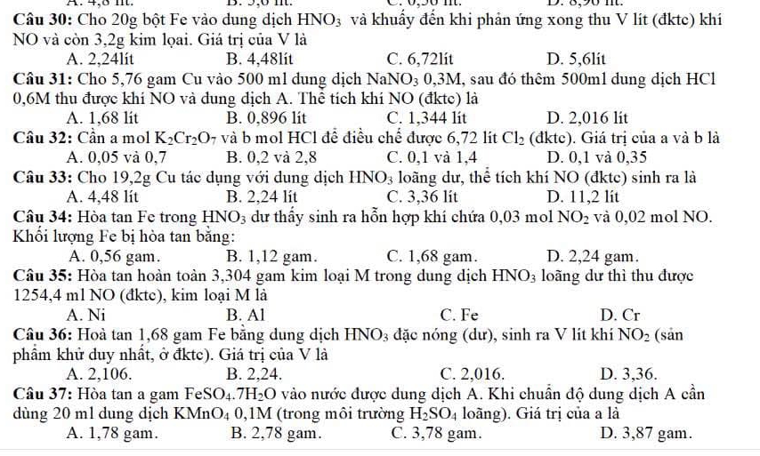 4,8 m. B. 5,6 nt. D. 8,90 m.
Câu 30: Cho 20g bột Fe vào dung dịch HNO_3 và khuẩy đến khi phản ứng xong thu V lít (đktc) khí
NO và còn 3,2g kim lọai. Giá trị của V là
A. 2,24lít B. 4,48lit C. 6,72lit D. 5,6lit
Câu 31: Cho 5,76 gam Cu vào 500 ml dung dịch NaNO₃ 0,3M, sau đó thêm 500ml dung dịch HCl
0,6M thu được khí NO và dung địch A. Thể tích khí NO (đktc) là
A. 1,68 lit B. 0,896 lit C. 1,344 lit D. 2,016 lit
Cầu 32: Cần a mol K_2Cr_2O 7 và b mol HCl để điều chế được 6,72 lit Cl_2 (đktc). Giá trị của a và b là
A. 0,05 và 0,7 B. 0,2 và 2,8 C. 0,1 và 1,4 D. 0,1 và 0,35
Câu 33: Cho 19,2g Cu tác dụng với dung dịch HNO_3 loãng dư, thể tích khí NO (đktc) sinh ra là
A. 4,48 lít B. 2.24 lit C. 3,36 lit D. 11,2 lit
Câu 34: Hòa tan Fe trong HNO_3 dư thấy sinh ra hỗn hợp khí chứa 0,03 mol NO_2 và 0,02 mol NO.
Khối lượng Fe bị hòa tan băng:
A. 0,56 gam. B. 1,12 gam. C. 1,68 gam. D. 2,24 gam.
Câu 35: Hòa tan hoàn toàn 3,304 gam kim loại M trong dung dịch HNO_3 loãng dư thì thu được
1254,4 ml NO (đkte), kim loại M là
A. Ni B. Al C. Fe D. Cr
Câu 36: Hoà tan 1,68 gam Fe bằng dung dịch HNO3 đặc nóng (dư), sinh ra V lít khí NO_2 (sản
phẩm khử duy nhất, ở đktc). Giá trị của V là
A. 2,106. B. 2,24. C. 2,016. D. 3,36.
Câu 37: Hòa tan a gam Fe: x O_4.7H_2O vào nước được dung dịch A. Khi chuẩn độ dung dịch A cần
dùng 20 ml dung dịch K1 MnO_4 0,1M (trong môi trường H_2SO_4 loãng). Giá trị của a là
A. 1,78 gam. B. 2,78 gam. C. 3,78 gam. D. 3,87 gam.