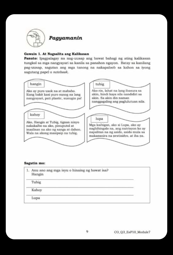 Pagyamanin 
Gawain 1. At Nagsalita ang Kalikasan 
Panuto: Ipagpalagay na nag-uusap ang bawat bahagi ng ating kalikasan 
tungkol sa mga nangyayari sa kanila sa panahon ngayon. Batay sa kanilang 
pag-uusap, sagutan ang mga tanong na nakapaloob sa kahon sa iyong 
sagutang papel o notebook. 
Sagutin mo: 
1. Anu ano ang mga isyu o hinaing ng bawat isa? 
Hangin 
_ 
Tubig 
_ 
Kahoy 
_ 
Lupa 
9 CO_Q3_EsP10_Module7