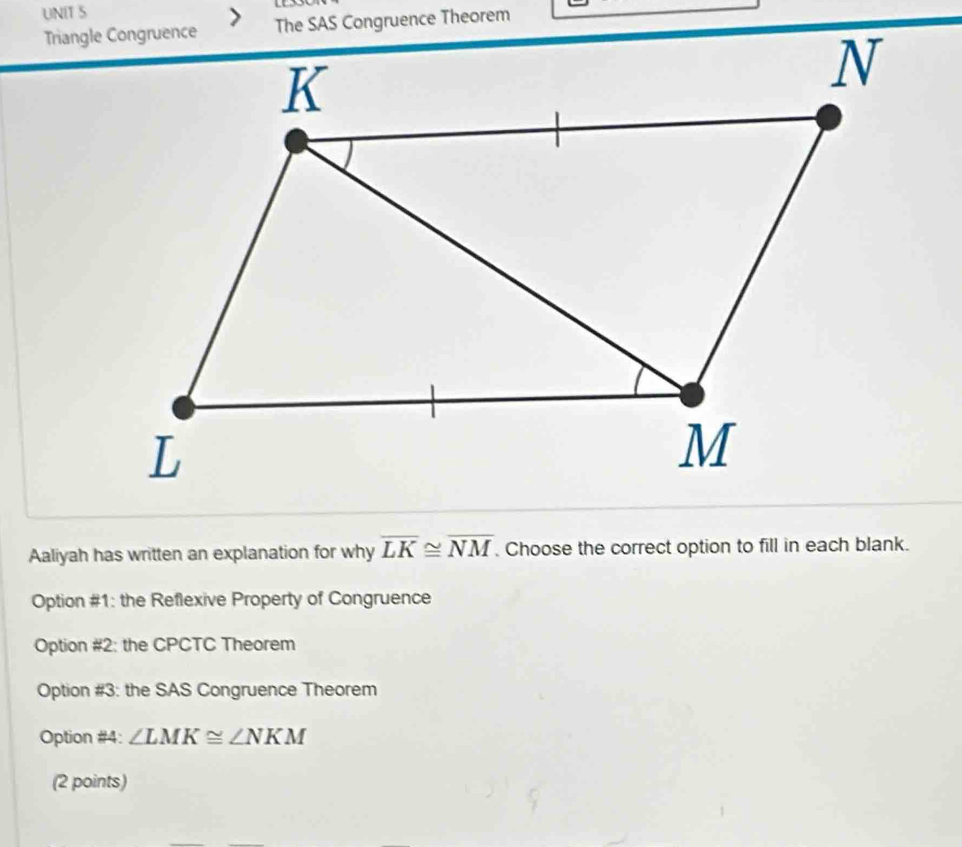 The SAS Congruence Theorem
Aaliyah has written an explanation for why overline LK≌ overline NM. Choose the correct option to fill in each blank.
Option #1: the Reflexive Property of Congruence
Option #2: the CPCTC Theorem
Option #3: the SAS Congruence Theorem
Option #4: ∠ LMK≌ ∠ NKM
(2 points)