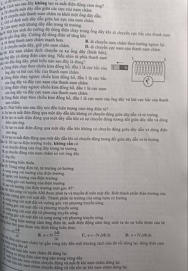 C. có độ lớn
: Su 8: Cách nào sau đây không tạo ra suất điện động cảm ứng?
A. Di chuyển một dây dẫn giữa các cực của nam châm.
B. Di chuyển một thanh nam châm ra khỏi một ống dây dẫn.
C. Giữ cổ định một dây dẫn giữa hai cực của nam châm,
D. Làm quay một khung dây dẫn trong từ trường
: # #: Một học sinh đo cường độ dòng điện chạy trong ống dây khi di chuyên cực bắc của thanh nam
âm lại gân ống dây. Cường độ dòng điện sẽ tăng khi
A. sử dụng thanh nam châm mạnh hơn. B. di chuyển nam châm theo hướng ngược lại.
C. di chuyển cuộn dây, giữ yên nam châm, D. di chuyển cực nam của thanh nam châm.
* u 10: Khi nam châm dịch chuyển ra xa ống dây (hình bên),
ng ông đây có dòng điện cảm ứng. Nếu nhin từ phía thanh nam
năm vào đầu ống dây, phát biểu nào sau đây là đúng?
A. Dòng điện chạy theo chiều kim đồng hồ, đầu 1 là cực bắc của
ông dây và hút cực bắc của thanh nam châm.
B. Dòng điện chạy ngược chiều kim đồng hồ, đầu 1 là cực bắc
của ổng dây và đầy cực nam của thanh nam châm.
C. Dòng điện chạy ngược chiều kim đồng hồ, đầu 1 là cực nam
của ổng dây và đầy cực nam của thanh nam châm.
D. Dòng điện chạy theo chiều kim đồng hồ, đầu 1 là cực nam của ống dây và hút cực bắc của thanh
nam châm.
* # 11: Phát biểu nào sau đây nói đến hiện tượng cảm ứng điện từ?
A. Sự tạo ra suất điện động qua một dây dẫn khi không có chuyển động giữa dây dẫn và từ trường.
B. Sự tạo ra suất điện động qua một dây dẫn khi có sự chuyển động tương đổi giữa dây dẫn và dòng
điện cảm ứng.
C. Sự tạo ra suất điện động qua một dây dẫn khi không có chuyển động giữa dây dẫn và dòng điện
cảm ứng.
D. Sự tạo ra suất điện động qua một dây dẫn khi có chuyển động tương đổi giữa dây dẫn và từ trường.
Cầu 12: Để tạo ra điện trường xoáy, không cần có
A. sự chuyển động của ống dây trong từ trường.
B. sự chuyển động của nam châm so với ổng dây.
C. ổng dây.
D. từ trưởng biến thiên.
Cầu 13: Trong sóng điện tử, từ trường có hướng
A. song song với hướng của điện trường.
B. ngược với hướng của điện trường.
C. vuờng góc với hướng của điện trường.
D. tạo với hướng của điện trường một góc 45°.
Cu 14: Một sóng vô tuyển AM được phát ra và truyền đi trên mặt đất. Biết thành phần điện trường của
lông luôn vuông góc với mặt đất. Thành phần từ trường của sóng luôn có hướng
song song với mặt đất và vuông góc với phương truyền sóng.
vường góc với mặt đất và phương truyền sóng
C tong song với mặt đất và phương truyền sóng.
D, vuồng gốc với mặt đất và song song với phương truyền sóng.
Ca 15: Trong hiện tượng cảm ứng điện từ, suất điện động cảm ứng sinh ra do sự biển thiên của từ
thông theo thời gian được xác định bằng biểu thức.
A e=-N △ Phi /△ t . B. e=N △ Phi /△ t . C. e=-N.△ Phi .△ t. D. e=N.△ Phi .△ t.
Ca 16: Đưa một nam châm lại gần vòng dây đến một khoảng cách nào đó rồi dừng lại, dòng điện cảm
tg ưong vòng dây sẽ A chi xuất hiện khi nam châm đã dừng lại
B. khộng có dòng điện cảm ứng não trong vòng dây.
C. xuất hiện khi nam châm chuyển động và mất đi khi nam châm dừng lại.
D. xuất hiện khi nam châm chuyển động và vẫn tồn tại khi nam châm dừng lại.